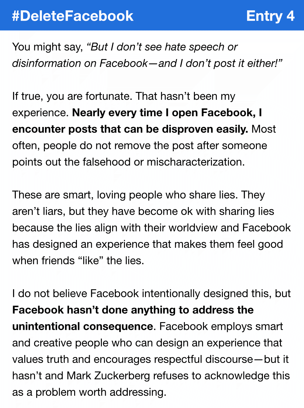 You might say, “But I don’t see hate speech or disinformation on Facebook—and I don’t post it either!” If true, you are fortunate. That hasn’t been my experience. Nearly every time I open Facebook, I encounter posts that can be disproven easily. Most often, people do not remove the post after someone points out the falsehood or mischaracterization.These are smart, loving people who share lies. They aren’t liars, but they have become ok with sharing lies because the lies align with their worldview and Facebook has designed an experience that makes them feel good when friends “like” the lies. I do not believe Facebook intentionally designed this, but Facebook hasn’t done anything to address the unintentional consequence. Facebook employs smart and creative people who can design an experience that values truth and encourages respectful discourse—but it hasn’t and Mark Zuckerberg refuses to acknowledge this as a problem worth addressing.