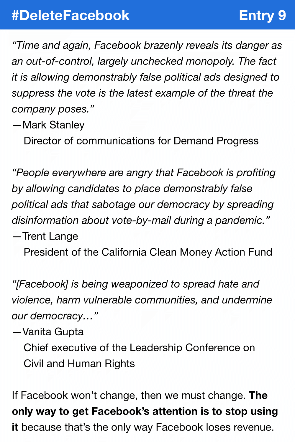 “Time and again, Facebook brazenly reveals its danger as an out-of-control, largely unchecked monopoly. The fact it is allowing demonstrably false political ads designed to suppress the vote is the latest example of the threat the company poses.” Mark Stanley, director of communications for Demand Progress. “People everywhere are angry that Facebook is profiting by allowing candidates to place demonstrably false political ads that sabotage our democracy by spreading disinformation about vote-by-mail during a pandemic.” Trent Lange, President of the California Clean Money Action Fund. “[Facebook] is being weaponized to spread hate and violence, harm vulnerable communities, and undermine our democracy…” Vanita Gupta, chief executive of the Leadership Conference on Civil and Human Rights. If Facebook won’t change, then we must change. The only way to get Facebook’s attention is to stop using it because that’s the only way Facebook loses revenue.