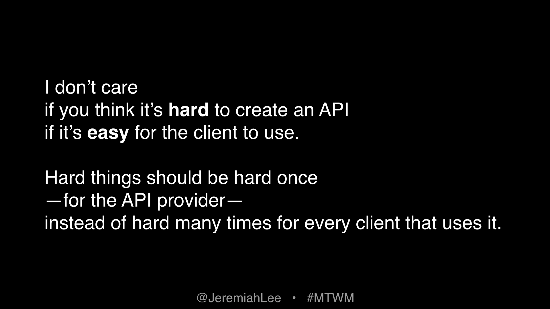 Text: I don’t care if you think it’s hard to create an API if it’s easy for the client to use. Hard things should be hard once—for the API provider—instead of hard many times for every client that uses it.