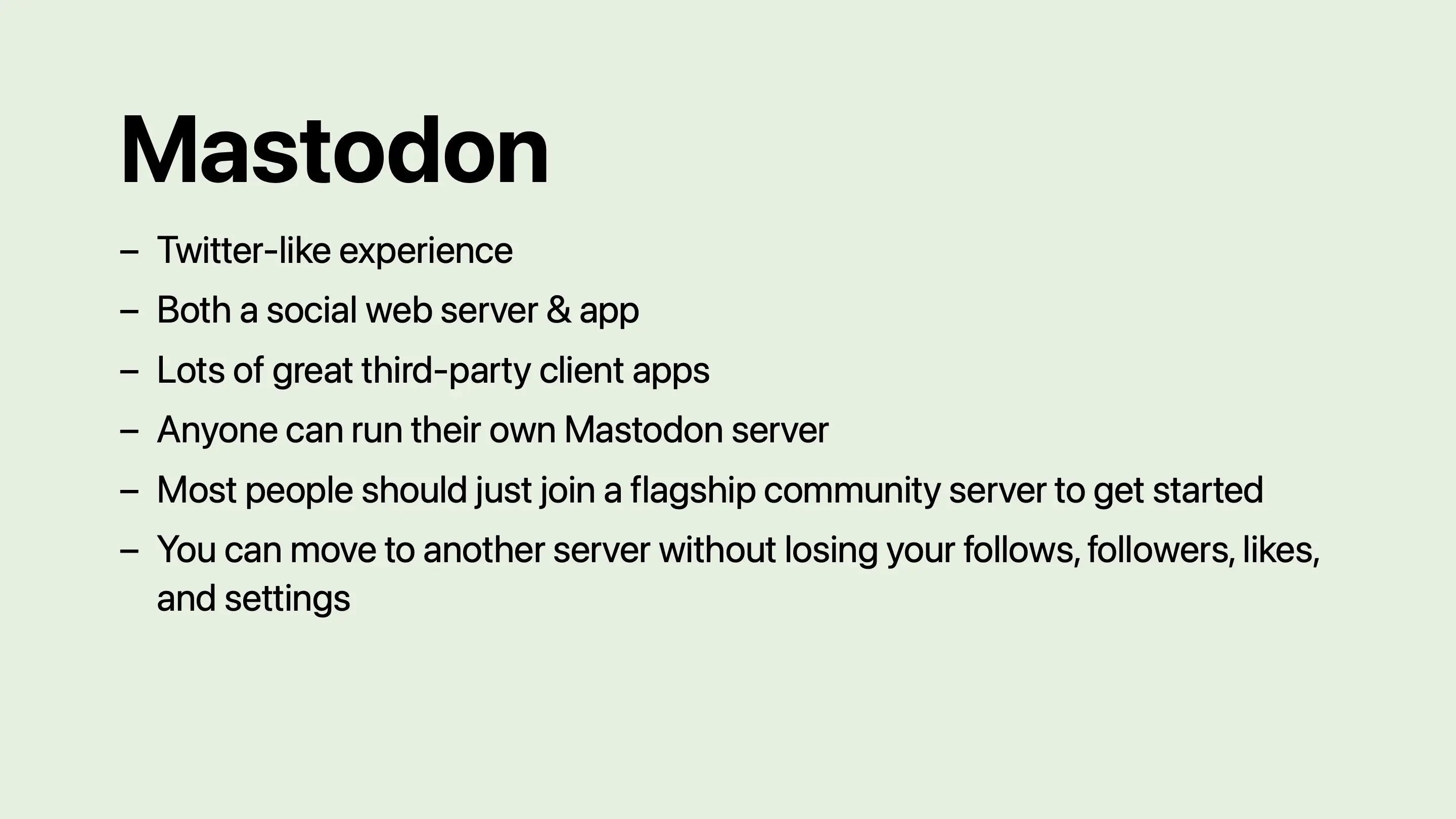 Mastodon: Twitter-like experience. Both a social web server and app. Lots of great third-party client apps. Anyone can run their own Mastodon server. Most people should just join a flagship community server to get started. You can move to another server without losing your follows, followers, likes, and settings.