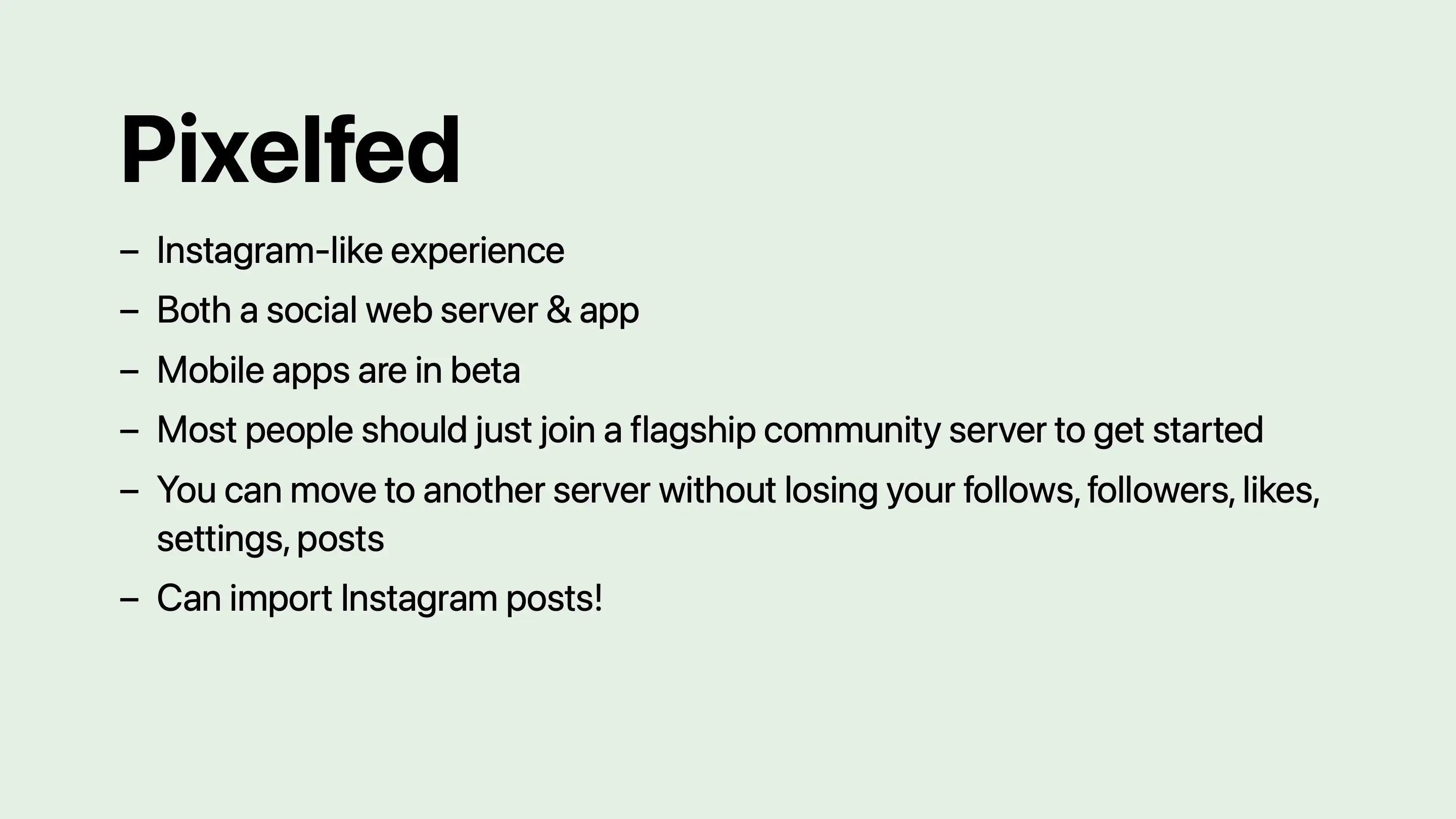 Pixelfed: Instagram-like experience. Both a social web server and app. Mobile apps are in beta. Most people should just join a flagship community server to get started. You can move to another server without losing your follows, followers, likes, settings, posts. Can import Instagram posts!