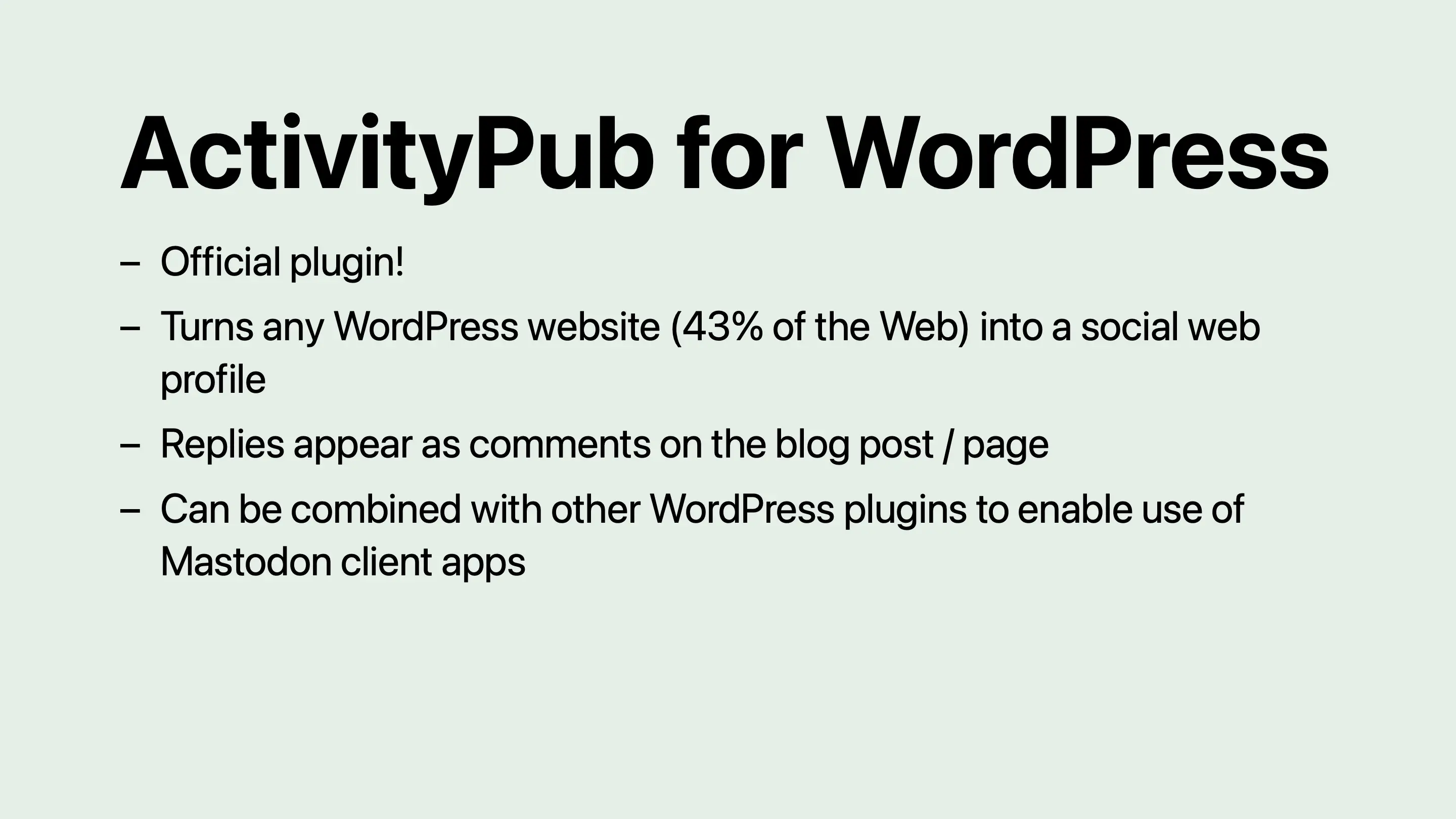 ActivityPub for WordPress: Official plugin! Turns any WordPress website (43% of the Web) into a social web profile. Replies appear as comments on the blog post or page. Can be combined with other WordPress plugins to enable use of Mastodon client apps.